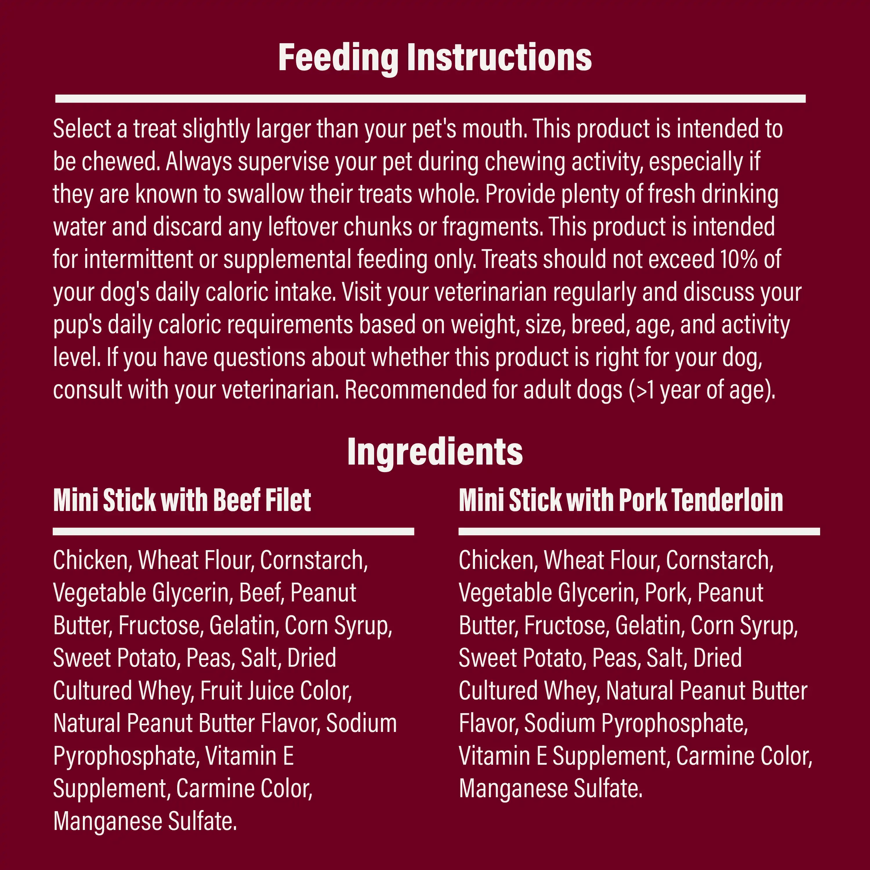 Feeding Instructions: Select a treat slightly larger than your pet's mouth. This product is intended to be chewed. Always supervise your pet during chewing activity, especially if they are known to swallow their treats whole. Provide plenty of fresh drinking water and discard any leftover chunks or fragments. This product is intended for intermittent or supplemental feeding only. Treats should not exceed 10% of your dog's daily caloric intake. Visit your veterinarian regularly and discuss your pup's daily caloric requirements based on weight, size, breed, age, and activity level. If you have questions about whether this product is right for your dog, consult with your veterinarian. Recommended for adult dogs (>1 year of age). And Ingredients listed.