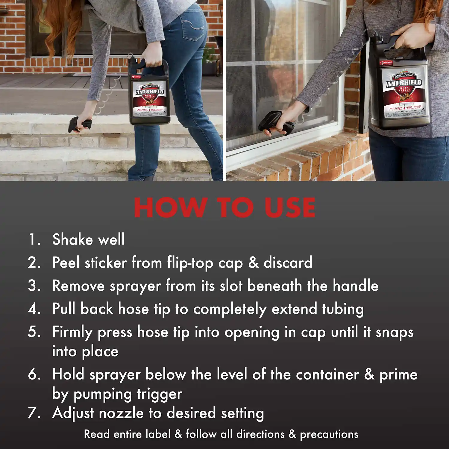 HOW TO USE 1. Shake well 2. Peel sticker from flip-top cap & discard 3. Remove sprayer from its slot beneath the handle 4. Pull back hose tip to completely extend tubing 5. Firmly press hose tip into opening in cap until it snaps into place 6. Hold sprayer below the level of the container & prime by pumping trigger 7. Adjust nozzle to desired setting Read entire label & follow all directions & precautions