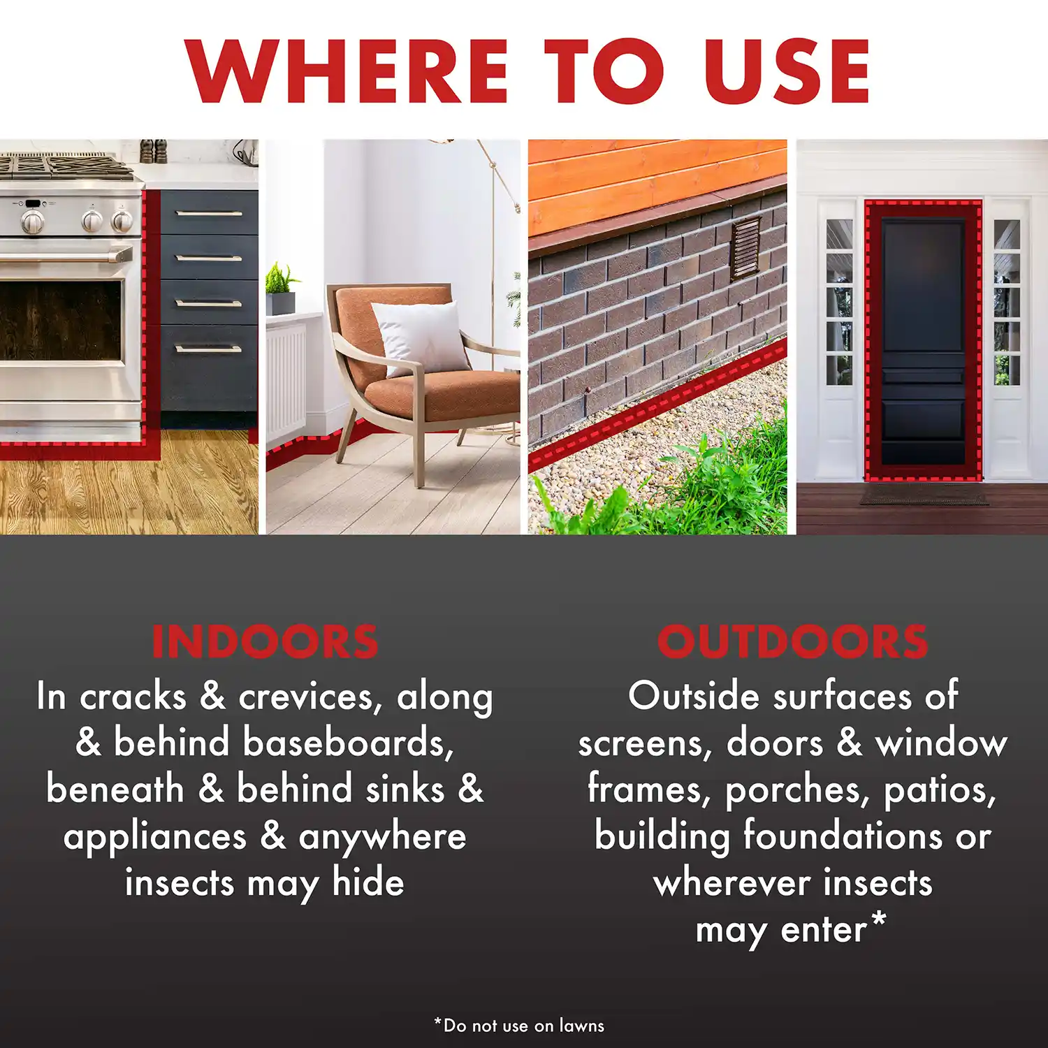 WHERE TO USE INDOORS In cracks & crevices, along & behind baseboards, beneath & behind sinks & appliances & anywhere insects may hide OUTDOORS Outside surfaces of screens, doors & window frames, porches, patios, building foundations or wherever insects may enter*