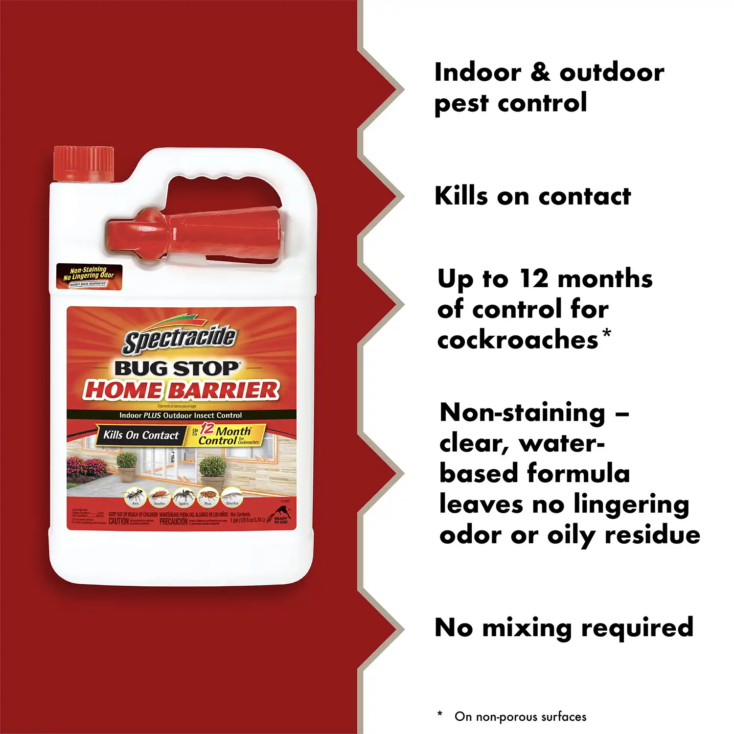 Indoor & outdoor pest control Kills on contact Up to 12 months of control for cockroaches* Non-staining - clear, water-based formula leaves no lingering odor or oily residue No mixing required * On non-porous surfaces