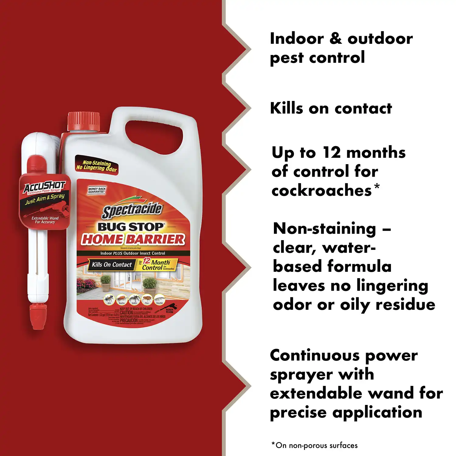 Indoor & outdoor pest control Kills on contact Up to 12 months of control for cockroaches Non-staining - clear, water-based formula leaves no lingering odor or oily residue Continuous power sprayer with extendable wand for precise application *On non-porous surfaces