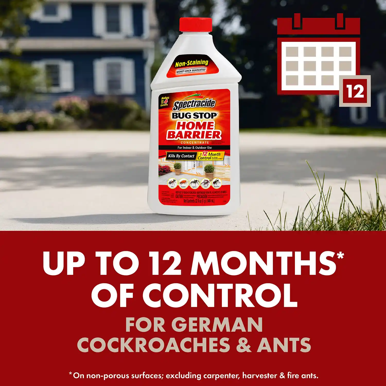 UP TO 12 MONTHS* OF CONTROL FOR GERMAN COCKROACHES & ANTS *On non-porous surfaces; excluding carpenter, harvester & fire ants.