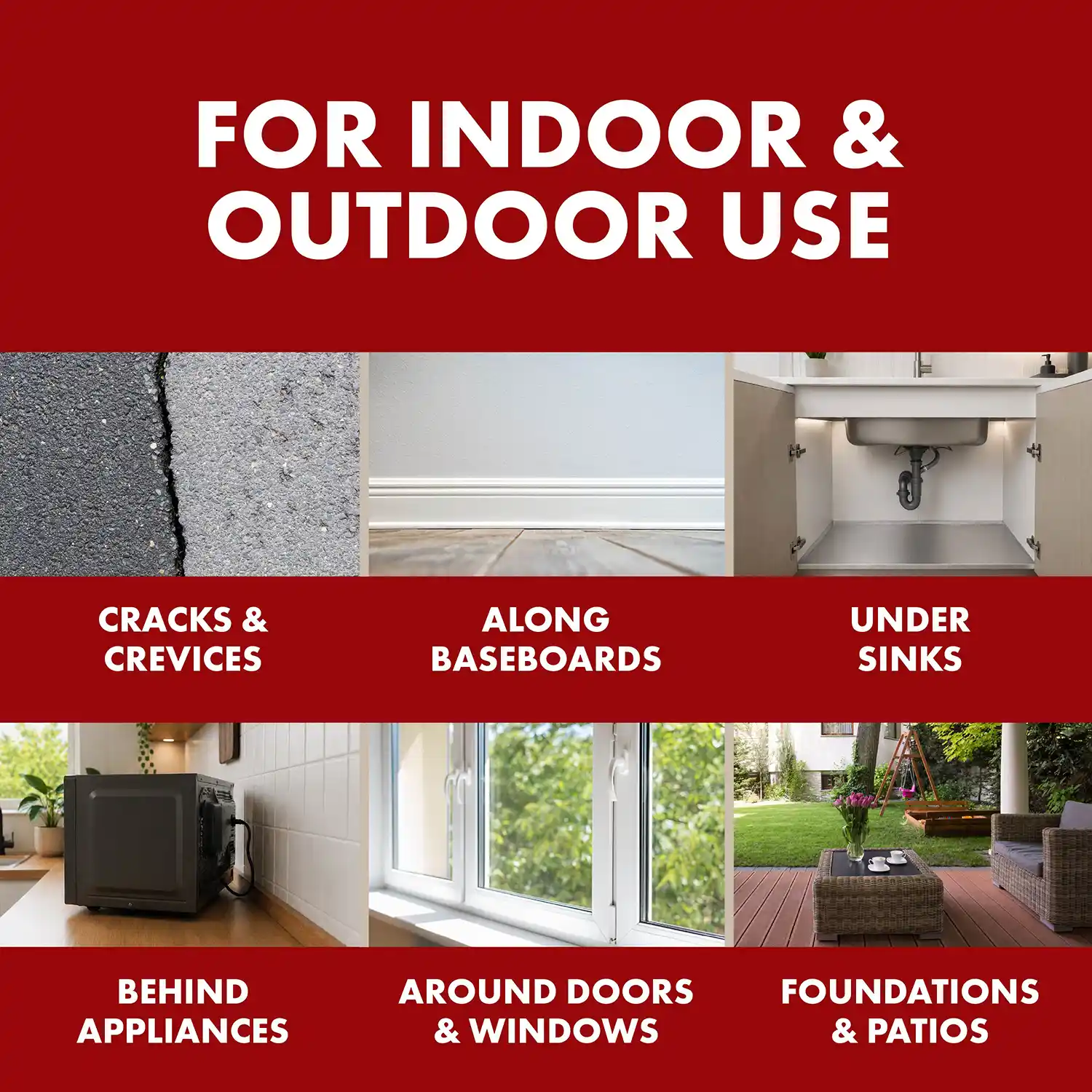 FOR INDOOR & OUTDOOR USE CRACKS & CREVICES ALONG BASEBOARDS UNDER SINKS BEHIND APPLIANCES AROUND DOORS & WINDOWS FOUNDATIONS & PATIOS