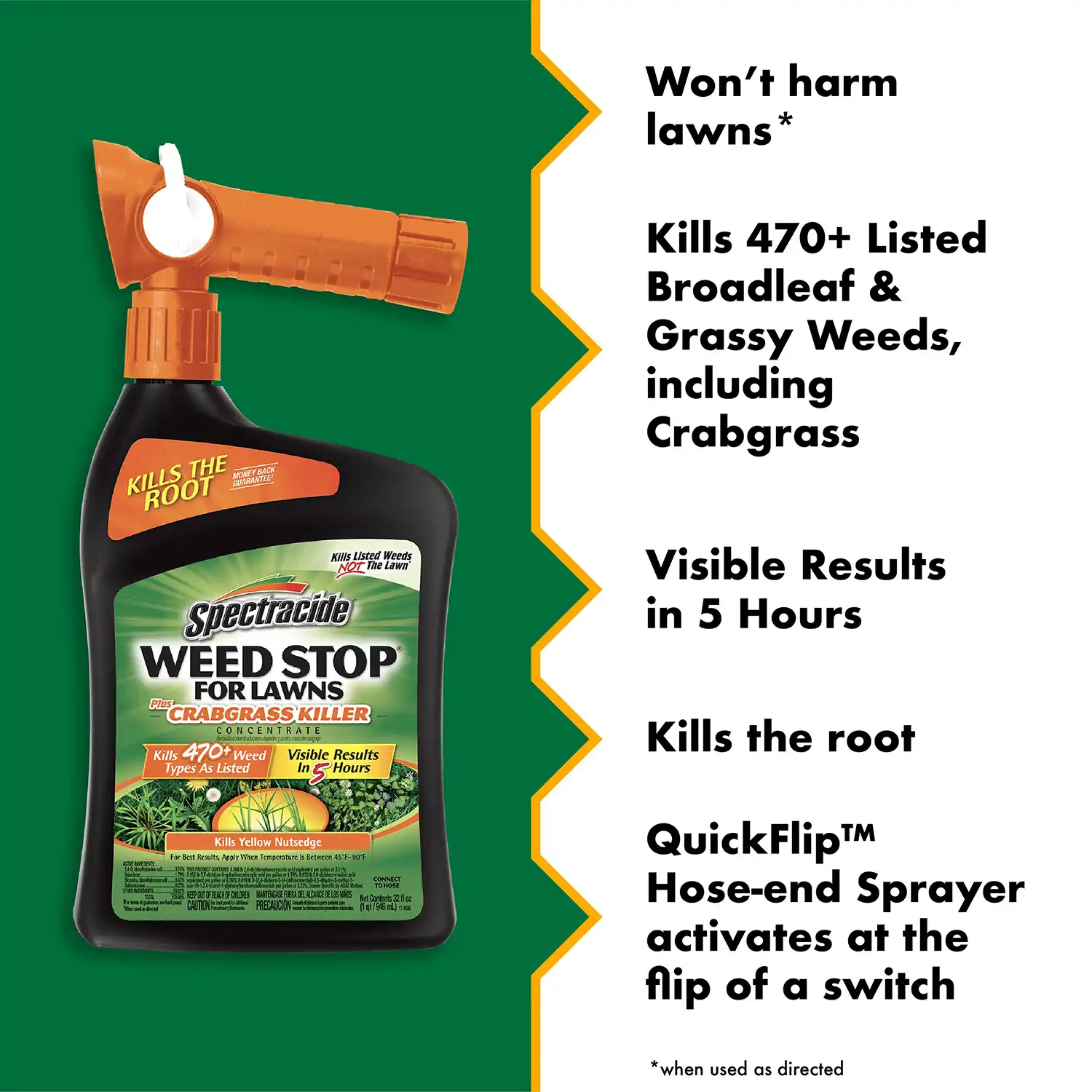 Won't harm lawns* Kills 470+ Listed Broadleaf & Grassy Weeds, including Crabgrass Visible Results in 5 Hours Kills the root QuickFlip™M Hose-end Sprayer activates at the flip of a switch *when used as directed