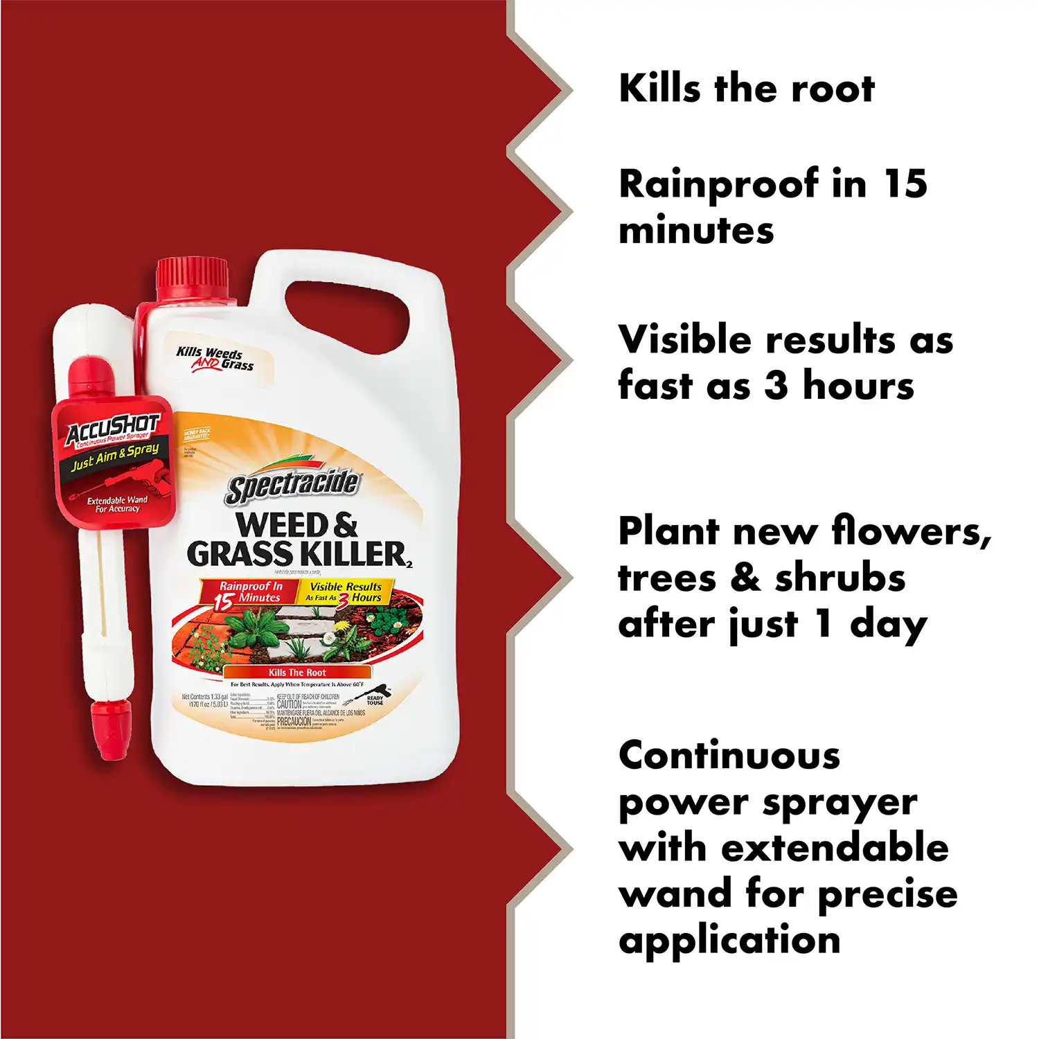 Kills the root Rainproof in 15 minutes Visible results as fast as 3 hours Plant new flowers, trees & shrubs after just 1 day Continuous power sprayer with extendable wand for precise application