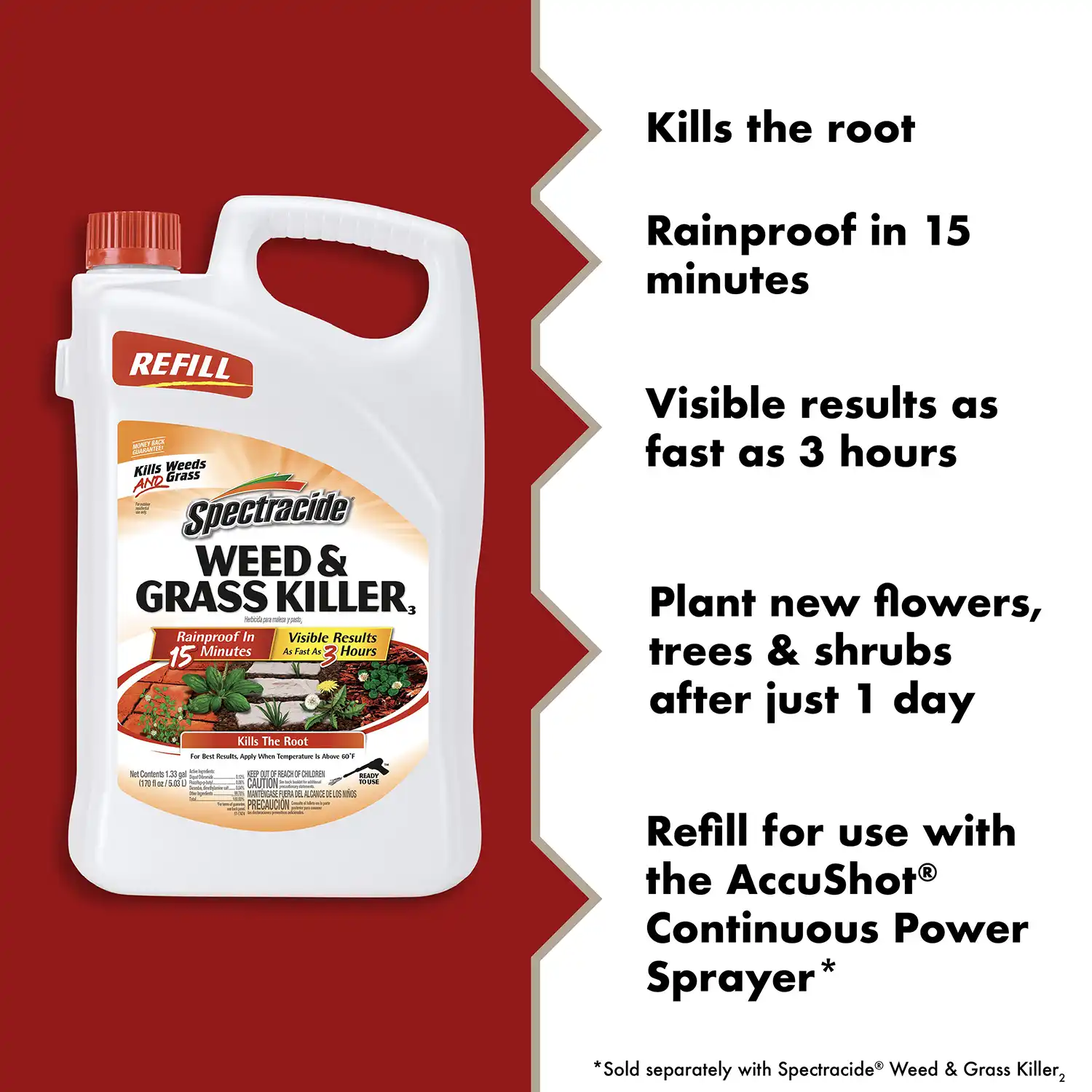 Kills the root Rainproof in 15 minutes REFILL Visible results as fast as 3 hours Kills Weeds AND Grass spectracide WEED & GRASS KILLER, Herbicida para maleza y pasto Rainproof In Visible Results 15 Minutes As Fast As 2 Hours Plant new flowers, trees & shrubs after just 1 day Net Contents 1.33 cal (170 fl oz / 5.03 L) Raatrida.. Kills The Root For Best Results. Apply When Temperature is Above 60'F KEEP OUT OF REACH OF CHILDREN - SO I MANTÉNCASE FLERA DEL ALCANCE DE LES NINOS READY TOUSE Refill for use with the AccuShot@ Continuous Power Sprayer* *Sold separately with Spectracide® Weed & Grass Killer,