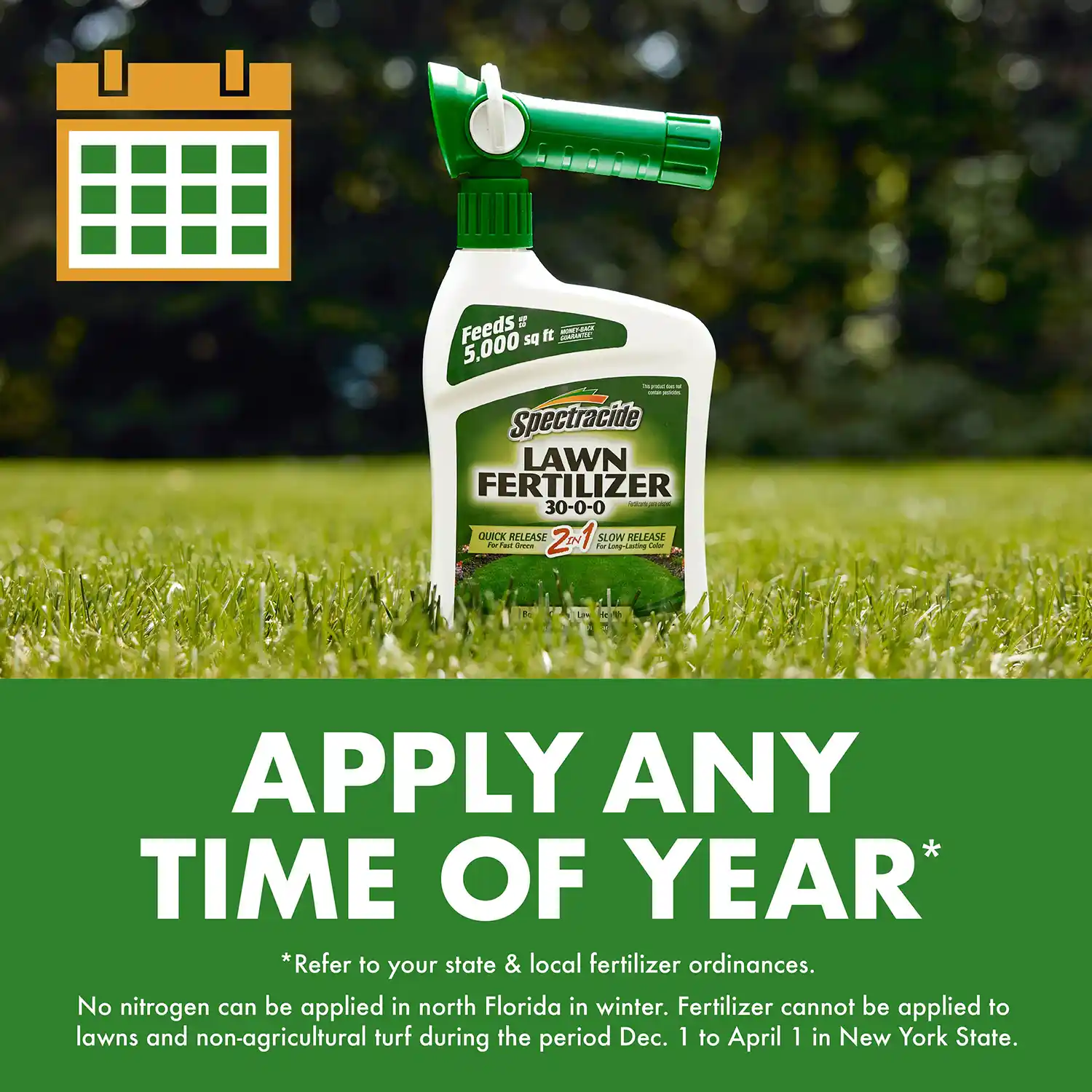 APPLY ANY TIME OF YEAR * Refer to your state & local fertilizer ordinances. No nitrogen can be applied in north Florida in winter. Fertilizer cannot be applied to lawns and non-agricultural turf during the period Dec. 1 to April 1 in New York State.