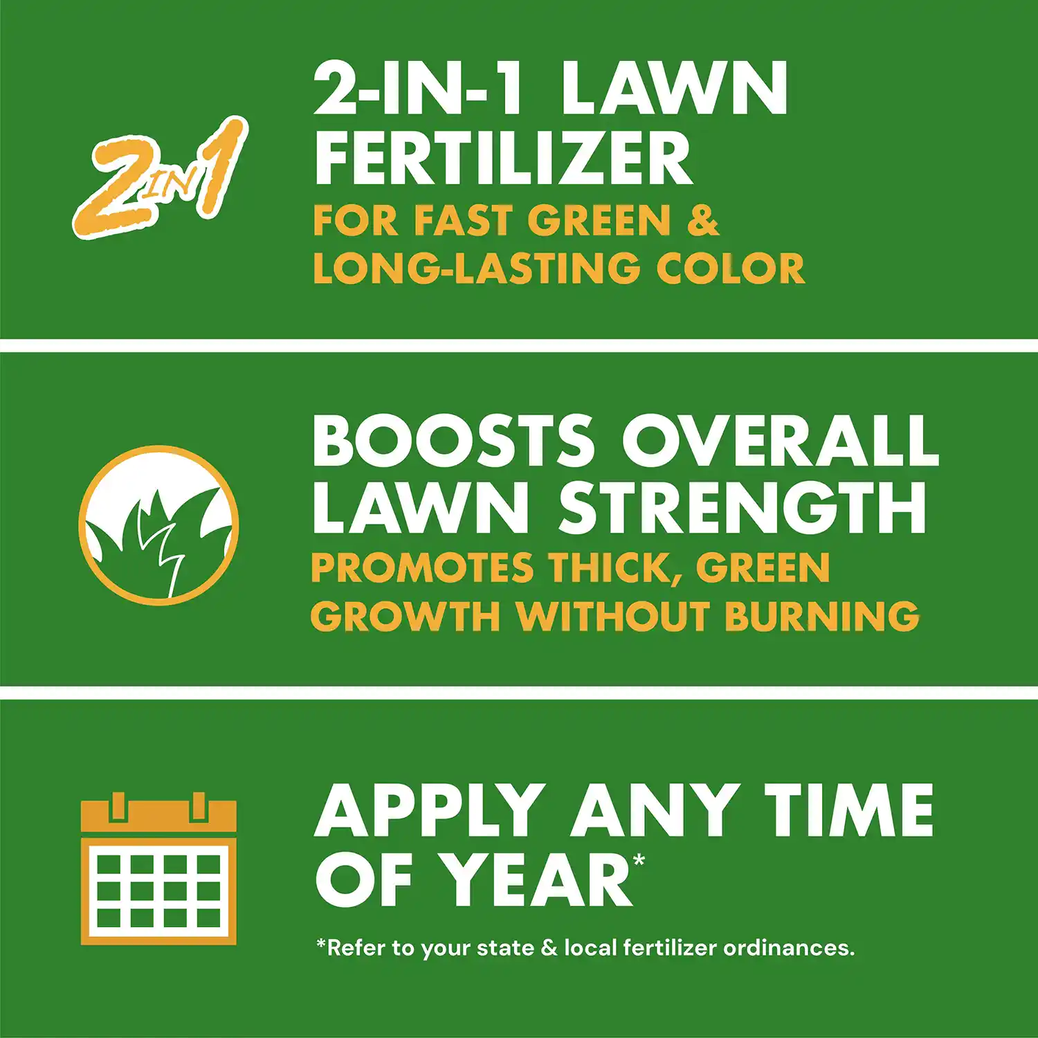 2-IN-1 LAWN FERTILIZER FOR FAST GREEN & LONG-LASTING COLOR BOOSTS OVERALL LAWN STRENGTH PROMOTES THICK, GREEN GROWTH WITHOUT BURNING APPLY ANY TIME OF YEAR® *Refer to your state & local fertilizer ordinances.