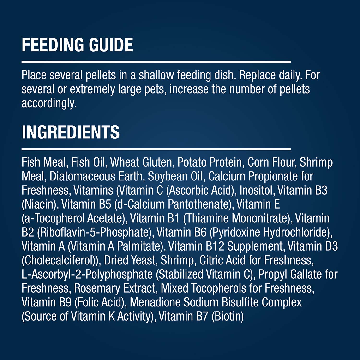 FEEDING GUIDE Place several pellets in a shallow feeding dish. Replace daily. For several or extremely large pets, increase the number of pellets accordingly. INGREDIENTS Fish Meal, Fish Oil, Wheat Gluten, Potato Protein, Corn Flour, Shrimp Meal, Diatomaceous Earth, Soybean Oil, Calcium Propionate for Freshness, Vitamins (Vitamin C (Ascorbic Acid), Inositol, Vitamin B3 (Niacin), Vitamin B5 (d-Calcium Pantothenate), Vitamin E (a-Tocopherol Acetate), Vitamin B1 (Thiamine Mononitrate), Vitamin B2 (Riboflavin-5-Phosphate), Vitamin B6 (Pyridoxine Hydrochloride), Vitamin A (Vitamin A Palmitate), Vitamin B12 Supplement, Vitamin D3 (Cholecalciferol)), Dried Yeast, Shrimp, Citric Acid for Freshness, L-Ascorbyl-2-Polyphosphate (Stabilized Vitamin C), Propyl Gallate for Freshness, Rosemary Extract, Mixed Tocopherols for Freshness, Vitamin B9 (Folic Acid), Menadione Sodium Bisulfite Complex (Source of Vitamin K Activity), Vitamin B7 (Biotin)