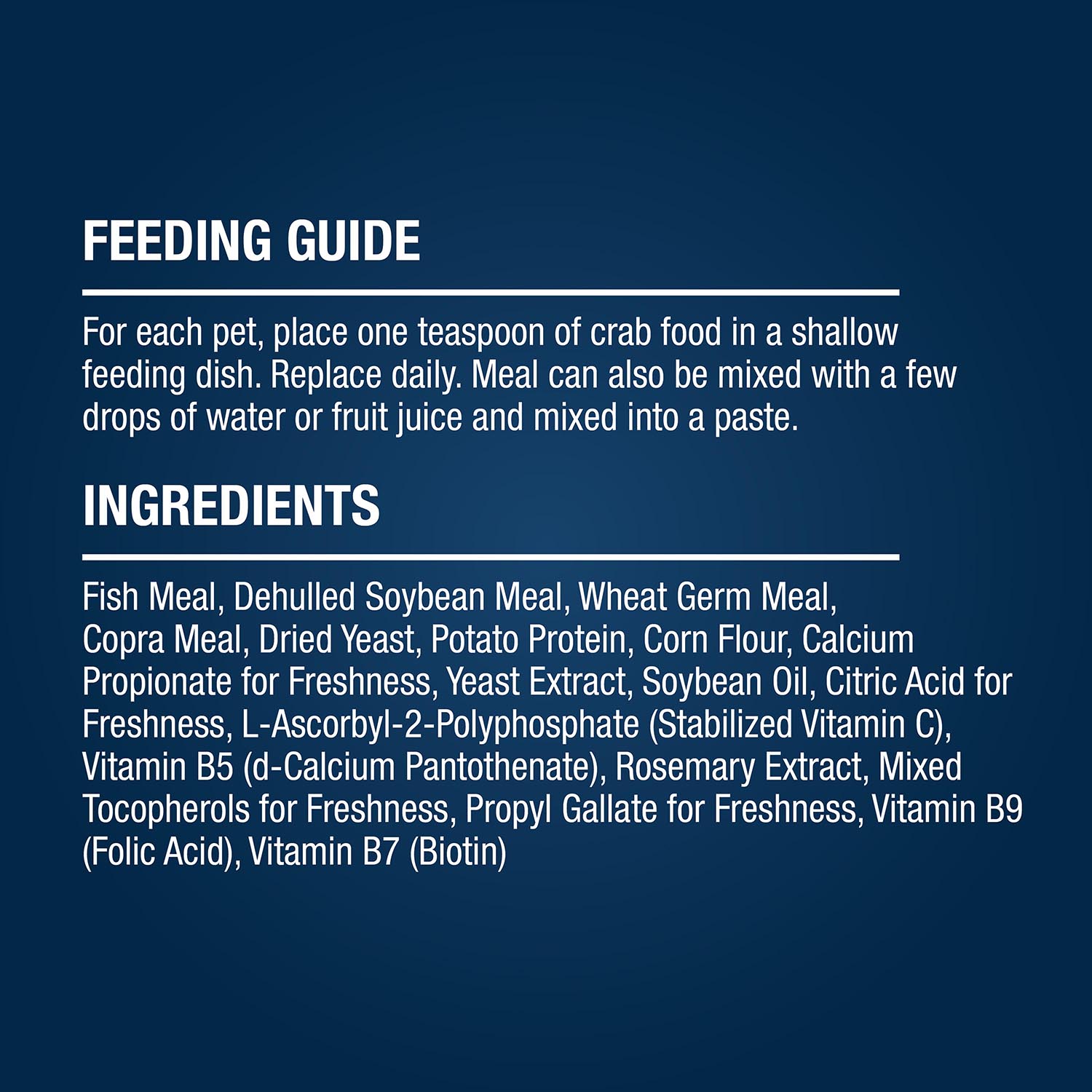 FEEDING GUIDE For each pet, place one teaspoon of crab food in a shallow feeding dish. Replace daily. Meal can also be mixed with a few drops of water or fruit juice and mixed into a paste. INGREDIENTS Fish Meal, Dehulled Soybean Meal, Wheat Germ Meal, Copra Meal, Dried Yeast, Potato Protein, Corn Flour, Calcium Propionate for Freshness, Yeast Extract, Soybean Oil, Citric Acid for Freshness, L-Ascorbyl-2-Polyphosphate (Stabilized Vitamin C), Vitamin B5 (d-Calcium Pantothenate), Rosemary Extract, Mixed Tocopherols for Freshness, Propyl Gallate for Freshness, Vitamin B9 (Folic Acid), Vitamin B7 (Biotin)