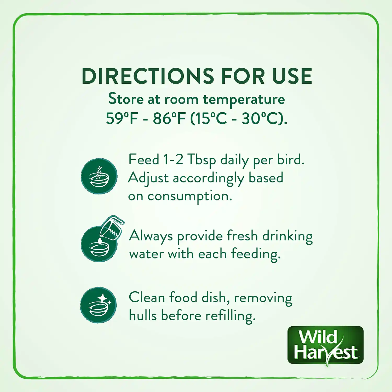 DIRECTIONS FOR USE Store at room temperature 59°F - 86°F (15°C - 30°C). Feed 1-2 Tbsp daily per bird. Adjust accordingly based on consumption. Always provide fresh drinking water with each feeding. Clean food dish, removing hulls before refilling.