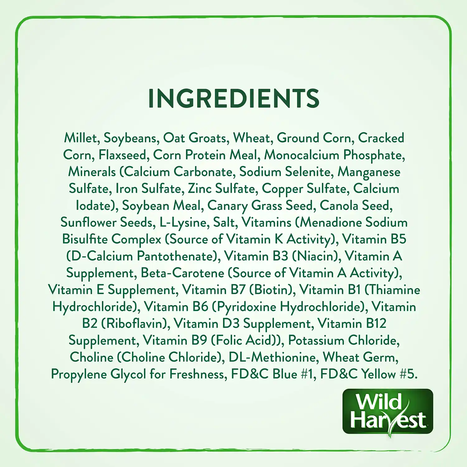 INGREDIENTS Millet, Soybeans, Oat Groats, Wheat, Ground Corn, Cracked Corn, Flaxseed, Corn Protein Meal, Monocalcium Phosphate, Minerals (Calcium Carbonate, Sodium Selenite, Manganese Sulfate, Iron Sulfate, Zinc Sulfate, Copper Sulfate, Calcium lodate), Soybean Meal, Canary Grass Seed, Canola Seed, Sunflower Seeds, L-Lysine, Salt, Vitamins (Menadione Sodium Bisulfite Complex (Source of Vitamin K Activity), Vitamin B5 (D-Calcium Pantothenate), Vitamin B3 (Niacin), Vitamin A Supplement, Beta-Carotene (Source of Vitamin A Activity), Vitamin E Supplement, Vitamin B7 (Biotin), Vitamin B1 (Thiamine Hydrochloride), Vitamin B6 (Pyridoxine Hydrochloride), Vitamin B2 (Riboflavin), Vitamin D3 Supplement, Vitamin B12 Supplement, Vitamin B9 (Folic Acid)), Potassium Chloride, Choline (Choline Chloride), DL-Methionine, Wheat Germ, Propylene Glycol for Freshness, FD&C Blue #1, FD&C Yellow #5.