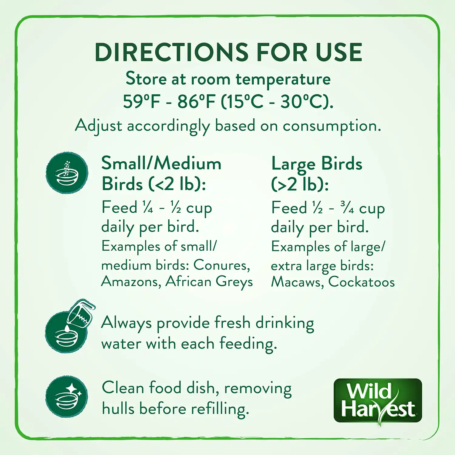 DIRECTIONS FOR USE Store at room temperature 59°F - 86°F (15°C - 30°C). Adjust accordingly based on consumption. Small/Medium Large Birds Birds (<2 1b): (>2 1b): Feed ¼ - ½ cup Feed ½ - ¾ cup daily per bird daily per bird Examples of small/ Examples of large/ medium birds: Conures, extra large birds: Amazons, African Greys Macaws, Cockatoos Always provide fresh drinking water with each feeding. Clean food dish, removing hulls before refilling.