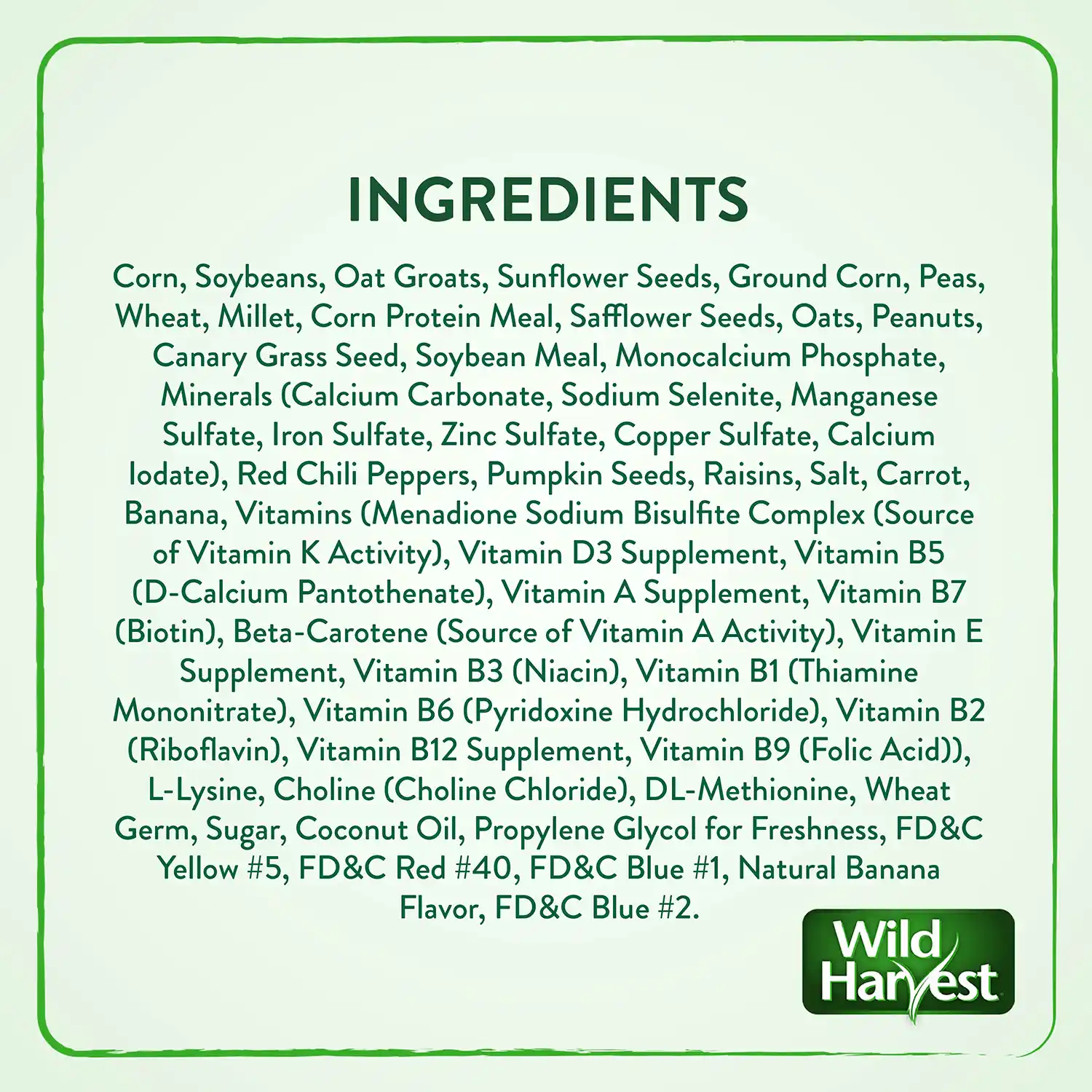 INGREDIENTS Corn, Soybeans, Oat Groats, Sunflower Seeds, Ground Corn, Peas, Wheat, Millet, Corn Protein Meal, Safflower Seeds, Oats, Peanuts, Canary Grass Seed, Soybean Meal, Monocalcium Phosphate, Minerals (Calcium Carbonate, Sodium Selenite, Manganese Sulfate, Iron Sulfate, Zinc Sulfate, Copper Sulfate, Calcium lodate), Red Chili Peppers, Pumpkin Seeds, Raisins, Salt, Carrot, Banana, Vitamins (Menadione Sodium Bisulfite Complex (Source of Vitamin K Activity), Vitamin D3 Supplement, Vitamin B5 (D-Calcium Pantothenate), Vitamin A Supplement, Vitamin B7 (Biotin), Beta-Carotene (Source of Vitamin A Activity), Vitamin E Supplement, Vitamin B3 (Niacin), Vitamin B1 (Thiamine Mononitrate), Vitamin B6 (Pyridoxine Hydrochloride), Vitamin B2 (Riboflavin), Vitamin B12 Supplement, Vitamin B9 (Folic Acid)), L-Lysine, Choline (Choline Chloride), DL-Methionine, Wheat Germ, Sugar, Coconut Oil, Propylene Glycol for Freshness, FD&C Yellow #5, FD&C Red #40, FD&C Blue #1, Natural Banana Flavor, FD&C Blue #2.