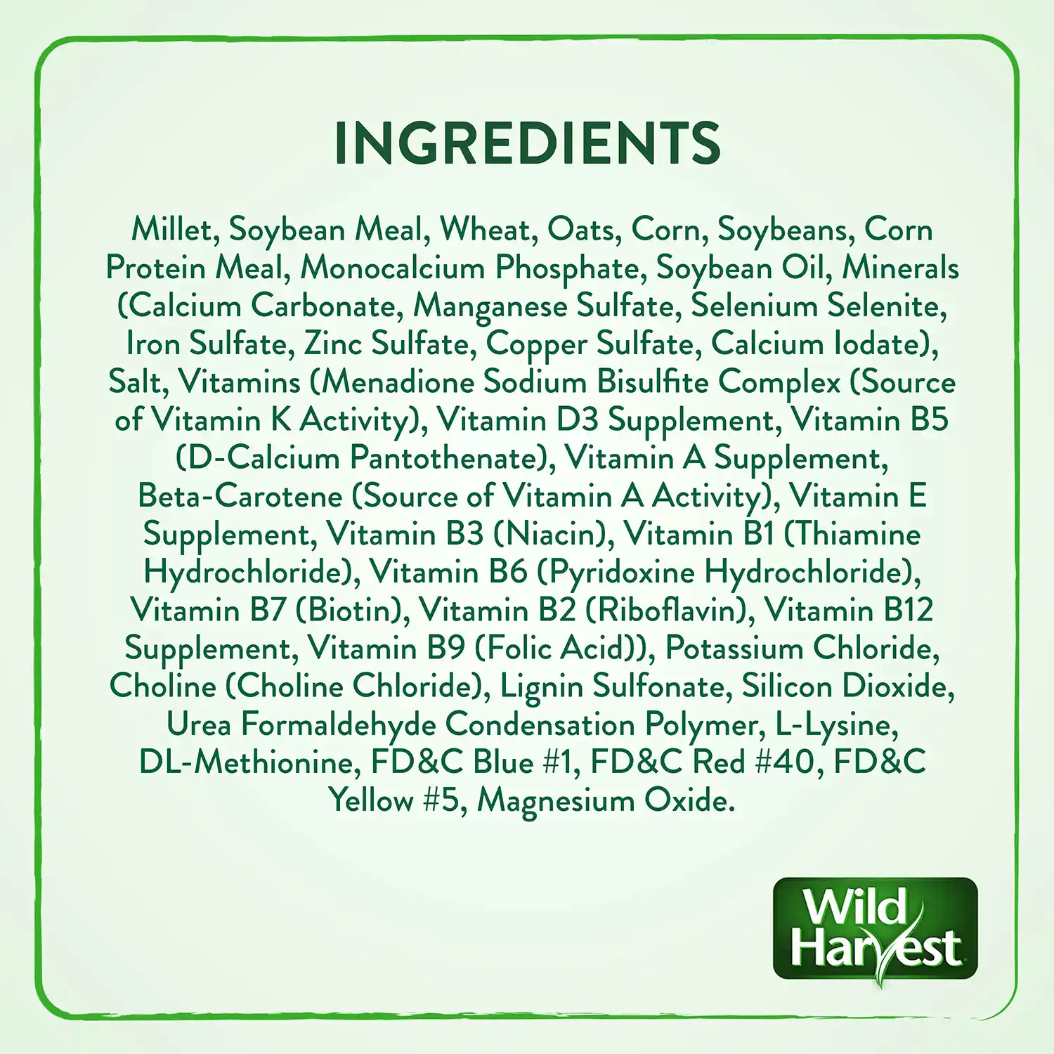 Ingredients: Millet, Soybean Meal, Wheat, Oats, Corn, Soybeans, Corn Protein Meal, Monocalcium Phosphate, Soybean Oil, Minerals (Calcium Carbonate, Manganese Sulfate, Selenium Selenite, Iron Sulfate, Zinc Sulfate, Copper Sulfate, Calcium lodate), Salt, Vitamins (Menadione Sodium Bisulfite Complex (Source of Vitamin K Activity), Vitamin D3 Supplement, Vitamin B5 (D-Calcium Pantothenate), Vitamin A Supplement, Beta-Carotene (Source of Vitamin A Activity), Vitamin E Supplement, Vitamin B3 (Niacin), Vitamin B1 (Thiamine Hydrochloride), Vitamin B6 (Pyridoxine Hydrochloride), Vitamin B7 (Biotin), Vitamin B2 (Riboflavin), Vitamin B12 Supplement, Vitamin B9 (Folic Acid)), Potassium Chloride, Choline (Choline Chloride), Lignin Sulfonate, Silicon Dioxide, Urea Formaldehyde Condensation Polymer, L-Lysine, DL-Methionine, FD&C Blue #1, FD&C Red #40, FD&C Yellow #5, Magnesium Oxide.