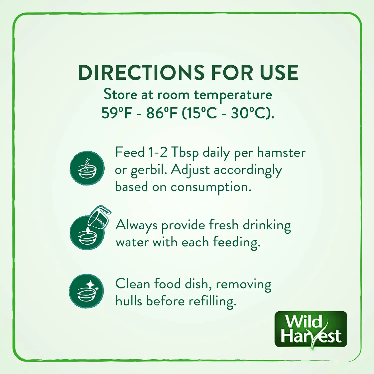 DIRECTIONS FOR USE Store at room temperature 59°F - 86°F (15°C - 30°C). Feed 1-2 Tbsp daily per hamster or gerbil. Adjust accordingly based on consumption. Always provide fresh drinking water with each feeding. Clean food dish, removing hulls before refilling.