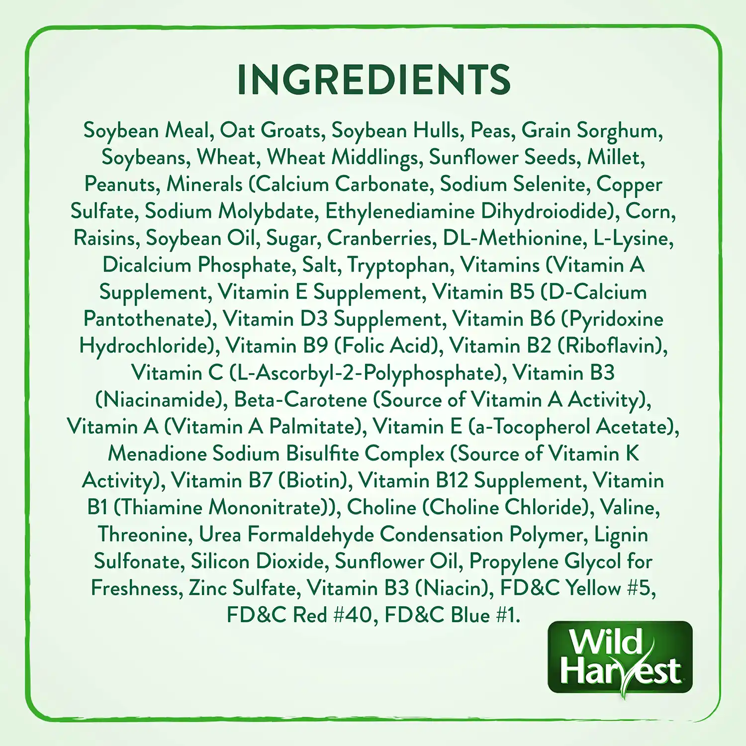 INGREDIENTS Soybean Meal, Oat Groats, Soybean Hulls, Peas, Grain Sorghum, Soybeans, Wheat, Wheat Middlings, Sunflower Seeds, Millet, Peanuts, Minerals (Calcium Carbonate, Sodium Selenite, Copper Sulfate, Sodium Molybdate, Ethylenediamine Dihydroiodide), Corn, Raisins, Soybean Oil, Sugar, Cranberries, DL-Methionine, L-Lysine, Dicalcium Phosphate, Salt, Tryptophan, Vitamins (Vitamin A Supplement, Vitamin E Supplement, Vitamin B5 (D- Calcium Pantothenate), Vitamin D3 Supplement, Vitamin B6 (Pyridoxine Hydrochloride), Vitamin B9 (Folic Acid), Vitamin B2 (Riboflavin), Vitamin C (L-Ascorbyl-2-Polyphosphate), Vitamin B3 (Niacinamide), Beta-Carotene (Source of Vitamin A Activity), Vitamin A (Vitamin A Palmitate), Vitamin E (a-Tocopherol Acetate), Menadione Sodium Bisulfite Complex (Source of Vitamin K Activity), Vitamin B7 (Biotin), Vitamin B12 Supplement, Vitamin B1 (Thiamine Mononitrate)), Choline (Choline Chloride), Valine, Threonine, Urea Formaldehyde Condensation Polymer, Lignin Sulfonate, Silicon Dioxide, Sunflower Oil, Propylene Glycol for Freshness, Zinc Sulfate, Vitamin B3 (Niacin), FD&C Yellow #5, FD&C Red #40, FD&C Blue #1.