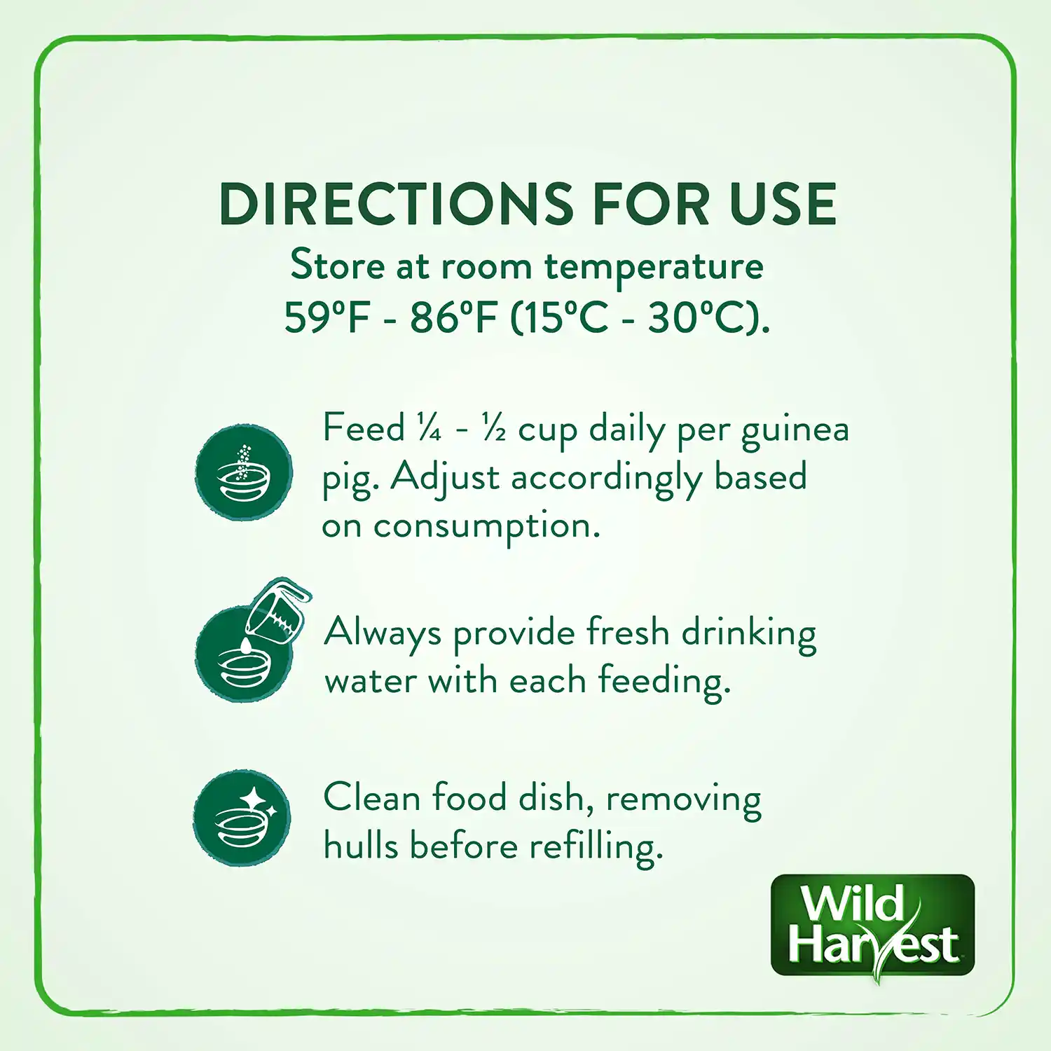DIRECTIONS FOR USE Store at room temperature 59°F - 86°F (15°C - 30°C). Feed ¼ - ½ cup daily per guinea pig. Adjust accordingly based on consumption. Always provide fresh drinking water with each feeding. Clean food dish, removing hulls before refilling.