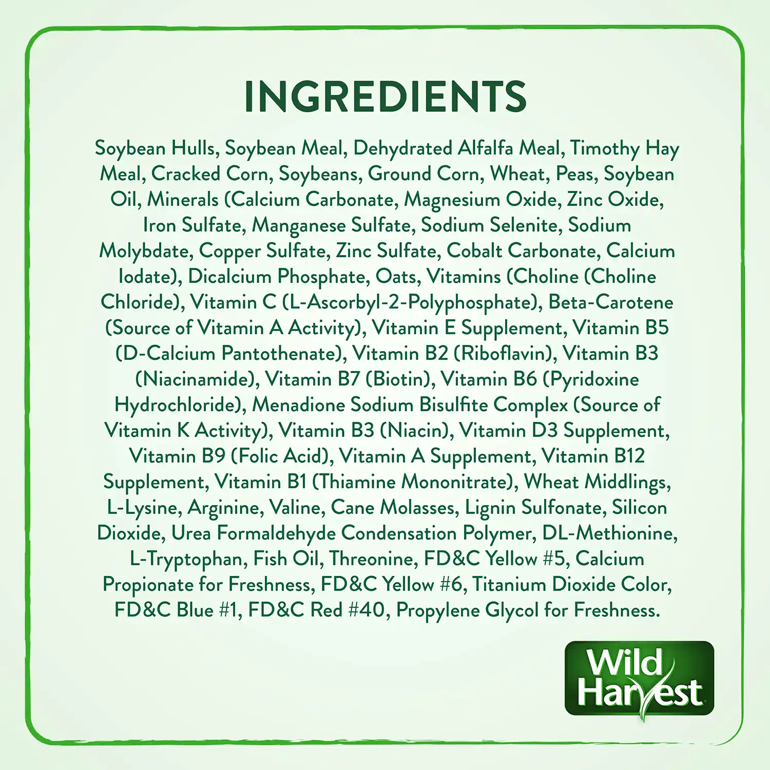 INGREDIENTS Soybean Hulls, Soybean Meal, Dehydrated Alfalfa Meal, Timothy Hay Meal, Cracked Corn, Soybeans, Ground Corn, Wheat, Peas, Soybean Oil, Minerals (Calcium Carbonate, Magnesium Oxide, Zinc Oxide, Iron Sulfate, Manganese Sulfate, Sodium Selenite, Sodium Molybdate, Copper Sulfate, Zinc Sulfate, Cobalt Carbonate, Calcium lodate), Dicalcium Phosphate, Oats, Vitamins (Choline (Choline Chloride), Vitamin C (L-Ascorbyl-2-Polyphosphate), Beta-Carotene (Source of Vitamin A Activity), Vitamin E Supplement, Vitamin B5 (D-Calcium Pantothenate), Vitamin B2 (Riboflavin), Vitamin B3 (Niacinamide), Vitamin B7 (Biotin), Vitamin B6 (Pyridoxine Hydrochloride), Menadione Sodium Bisulfite Complex (Source of Vitamin K Activity), Vitamin B3 (Niacin), Vitamin D3 Supplement, Vitamin B9 (Folic Acid), Vitamin A Supplement, Vitamin B12 Supplement, Vitamin B1 (Thiamine Mononitrate), Wheat Middlings, L-Lysine, Arginine, Valine, Cane Molasses, Lignin Sulfonate, Silicon Dioxide, Urea Formaldehyde Condensation Polymer, DL-Methionine, L-Tryptophan, Fish Oil, Threonine, FD&C Yellow #5, Calcium Propionate for Freshness, FD&C Yellow #6, Titanium Dioxide Color, FD&C Blue #1, FD&C Red #40, Propylene Glycol for Freshness.