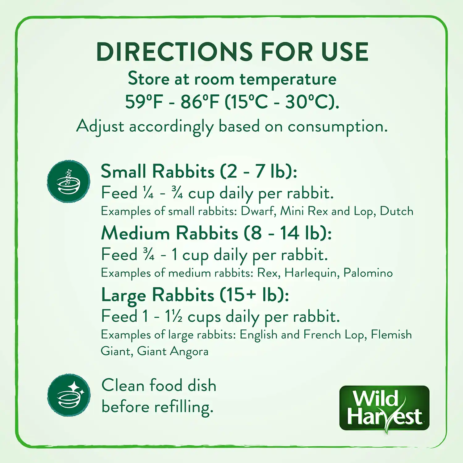DIRECTIONS FOR USE Store at room temperature 59°F - 86°F (15°C - 30°C). Adjust accordingly based on consumption. Small Rabbits (2 - 7 lb): Feed ¼ - ¾ cup daily per rabbit. Examples of small rabbits: Dwarf, Mini Rex and Lop, Dutch Medium Rabbits (8 - 14 Ib): Feed ¾ - 1 cup daily per rabbit. Examples of medium rabbits: Rex, Harlequin, Palomino Large Rabbits (15+ lb): Feed 1 - 1½ cups daily per rabbit. Examples of large rabbits: English and French Lop, Flemish Giant, Giant Angora Clean food dish before refilling.