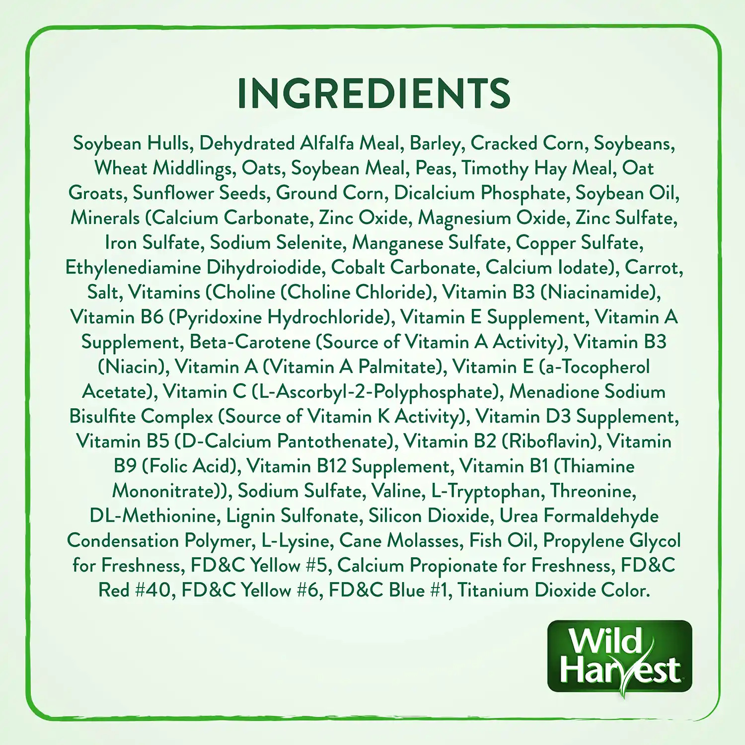 INGREDIENTS Soybean Hulls, Dehydrated Alfalfa Meal, Barley, Cracked Corn, Soybeans, Wheat Middlings, Oats, Soybean Meal, Peas, Timothy Hay Meal, Oat Groats, Sunflower Seeds, Ground Corn, Dicalcium Phosphate, Soybean Oil, Minerals (Calcium Carbonate, Zinc Oxide, Magnesium Oxide, Zinc Sulfate, Iron Sulfate, Sodium Selenite, Manganese Sulfate, Copper Sulfate, Ethylenediamine Dihydroiodide, Cobalt Carbonate, Calcium lodate), Carrot, Salt, Vitamins (Choline (Choline Chloride), Vitamin B3 (Niacinamide), Vitamin B6 (Pyridoxine Hydrochloride), Vitamin E Supplement, Vitamin A Supplement, Beta-Carotene (Source of Vitamin A Activity), Vitamin B3 (Niacin), Vitamin A (Vitamin A Palmitate), Vitamin E (a-Tocopherol Acetate), Vitamin C (L-Ascorbyl-2-Polyphosphate), Menadione Sodium Bisulfite Complex (Source of Vitamin K Activity), Vitamin D3 Supplement, Vitamin B5 (D-Calcium Pantothenate), Vitamin B2 (Riboflavin), Vitamin B9 (Folic Acid), Vitamin B12 Supplement, Vitamin B1 (Thiamine Mononitrate)), Sodium Sulfate, Valine, L-Tryptophan, Threonine, DL-Methionine, Lignin Sulfonate, Silicon Dioxide, Urea Formaldehyde Condensation Polymer, L-Lysine, Cane Molasses, Fish Oil, Propylene Glycol for Freshness, FD&C Yellow #5, Calcium Propionate for Freshness, FD&C Red #40, FD&C Yellow #6, FD&C Blue #1, Titanium Dioxide Color.